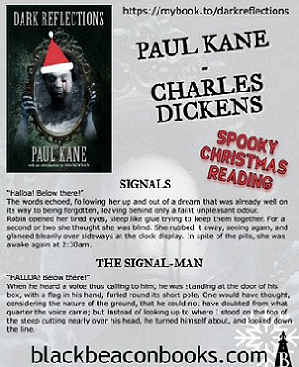 image showing poster for Dark Reflections by Paul Kane. Text reads: https://mybooks.to/darkreflections. Paul Kane. Charles Dickens. Spooky Christmas Reading. Signals. 'Halloa! Below there!' The words echoed, following her up and out of a dream taht was already well on its way to being forgotten, leaving behind only a faint unpleasant odour. Robin opened her tired eyes, sleep like glue trying to keep them together. For a second or two she thought she was blind. She rubbed it away, seeing again, and glanced blearily over sideways at the clock display. In spite of the pills, she was awake again at 2:30pm. The Signal-Man. 'Halloa! Below there!' When he heard a voice thus calling to him, he was standing at the door of his box, with a flag in his hand, furled round its short pole. One would have thought, considering the nature of the ground, that he could not have doubted from what quarter the voice came; but instead of looking up to where I stood on the top of the steep cutting nearly over his head, he turned himself about, and looked down the line. blackbeaconbooks.com