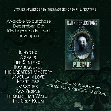 poster showing a copy of the book Dark Reflections, by Paul Kane. Cover is dark green-grey, with a woman's face reflected in an ornate mirror - there are hands holding the mirror from behind and the woman's eyes are bleeding. Text - Stories influenced by the masters of dark literature. Available to purchase December 15th, kindle preorder deal now open. Blackbeaconbooks.com. amazon.com/dp/BOCJN16XPL. Story titles - In Hyding, SIgnals, Life Sentence, Humbuggered, The Greatest Mystery, Dracula in Love, Heartless, Masques, Paw People, Thicker than Water, The Grey Room