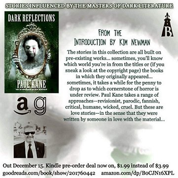 poster advertising Dark Reflections, by Paul Kane. Features the book cover and a photo of the author, with the text - From the introduction by Kim Newman: The stories in this collection are all built on pre-existing works... sometimes, you'll know which world you're in from the titles or (if you sneak a look at the copyright page) the books in which they originally appeared... sometimes it takes a while for the penny to drop as to which cornerstone of horror is under review. Paul Kane takes a range of approaches - revisionist, parodic, fannish, critical, humane, wicked, cruel. But these are love stories - in the sense that they were written by someone in love with the material...