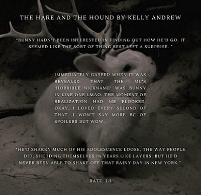 image of a white rabbit with antlers, sitting on a snowy ground. Text reads The Hare and the Hound by Kelly Andrew. Bunny hadn't been interested in finding out how he'd go. It seemed like the sort of thing best left a surprise. Immediately gasped when it was revealed that the MC's Horrible Nicknake was Bunny in line one. LMAO. The moment of realization had me floored. Okay, I loved every second of that. I won't say more because of spoilers but wow. He's shaken much of his adolescence loose, the way people did, shedding themselves in years like layers. But he'd never been able to shake off that rainy day in New York. Rate: 3.5