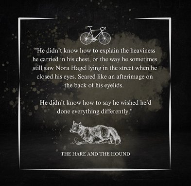Image of a drawing of a dog and a drawing of a bicycle and excerpt from The Hare and the Hound. Text reads: He didn't know how to explain the heaviness he carried in his chest, or the way he sometimes still saw NOra Hagel lying in the street when he closed his eyes. Seared like an afterimage on the back of his eyelids. He didn't know how to say he wished he'd done everything differently
