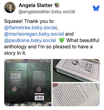 screenshot from @angelaslatter.bsky.social. Pictures show a copy of Beyond and Within Witchcraft, edited by Marie O'Regan and Paul Kane. On the right are pictures of the inside title page and the first page of the story by Angela Slatter. Text reads: Squee! Thank you to @flametree.bsky.social, @marieoregan.bsky.social and @paulkane.bsky.social. What a beautiful anthology and I'm so pleased to have a story in it