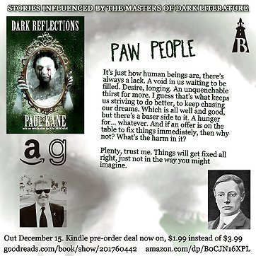 advertisement for Dark Reflections by Paul Kane. Heading reads Stories influenced by the masters of dark literature. Text reads - Paw People. It's just how human beings are, there's always a lack. A void in us waiting to be filled. Desire, longing. An unquenchable thirst for more. I guess that's what keeps us striving to do better, to keep chasing our dreams. Which is all well and good, but there's a baser side to it. A hunger for ... whatever. And if an offer is on the table to fix things immediately, then why not? What's the harm in it? Plenty, trust me. Things will get fixed all right, just not in the way you might imagine. Advert includes an image of the book cover, featuring a woman with bleeding eyes holding up a mirror from behind, and a photograph of the author wearing a black suit and tie, white shirt and sunglasses.